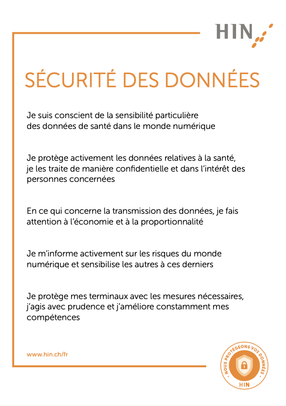 HIN Charta: Je suis conscient de la sensibilité particulière des données de santé dans le monde numérique Je protège activement les données relatives à la santé, je les traite de manière confidentielle et dans l’intérêt des personnes concernées En ce qui concerne la transmission des données, je fais attention à l’économie et à la proportionnalité Je m’informe activement sur les risques du monde numérique et sensibilise les autres à ces derniers Je protège mes terminaux avec les mesures nécessaires, j’agis avec prudence et j’améliore constamment mes compétences